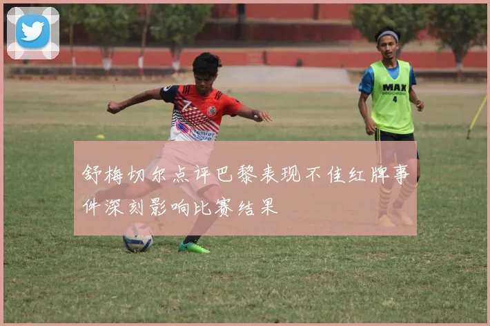 舒梅切尔点评巴黎表现不佳红牌事件深刻影响比赛结果