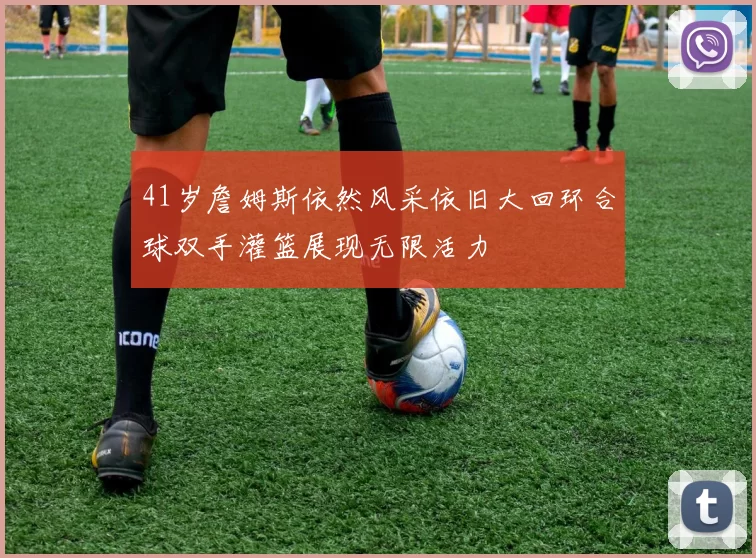 41岁詹姆斯依然风采依旧大回环合球双手灌篮展现无限活力