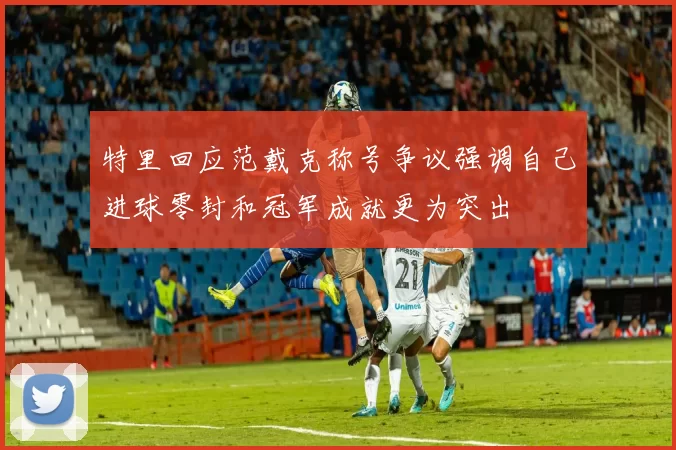 特里回应范戴克称号争议强调自己进球零封和冠军成就更为突出
