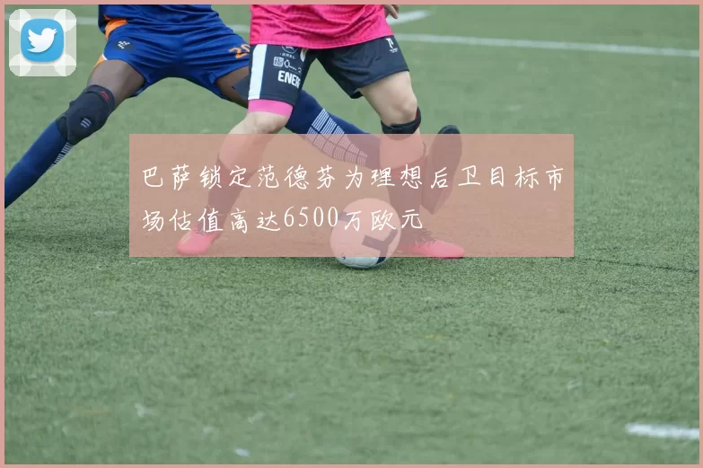 巴萨锁定范德芬为理想后卫目标市场估值高达6500万欧元