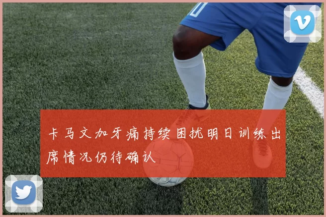 卡马文加牙痛持续困扰明日训练出席情况仍待确认