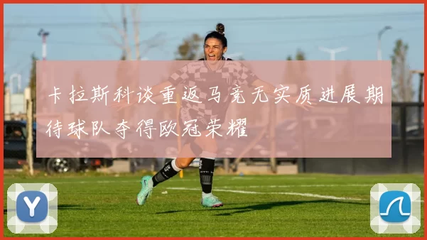 卡拉斯科谈重返马竞无实质进展期待球队夺得欧冠荣耀