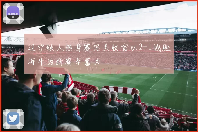辽宁铁人热身赛完美收官以2-1战胜海牛为新赛季蓄力