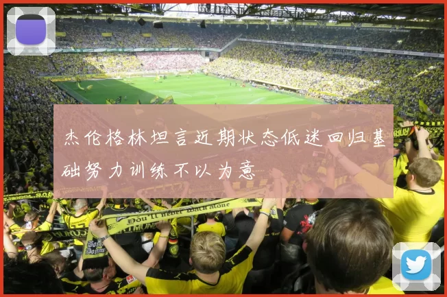 杰伦格林坦言近期状态低迷回归基础努力训练不以为意