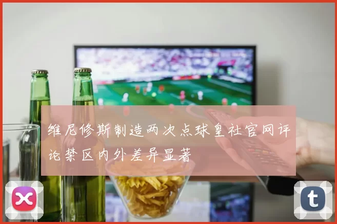 维尼修斯制造两次点球皇社官网评论禁区内外差异显著