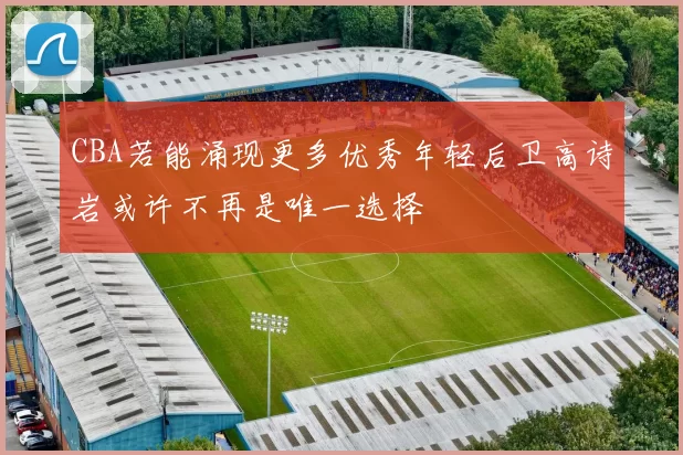 CBA若能涌现更多优秀年轻后卫高诗岩或许不再是唯一选择