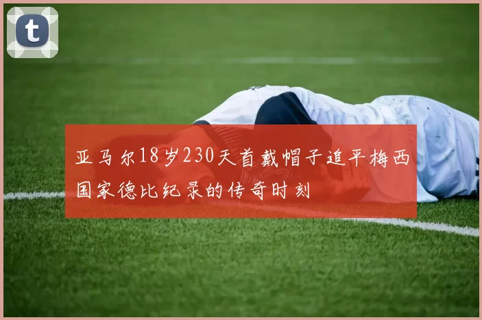 亚马尔18岁230天首戴帽子追平梅西国家德比纪录的传奇时刻