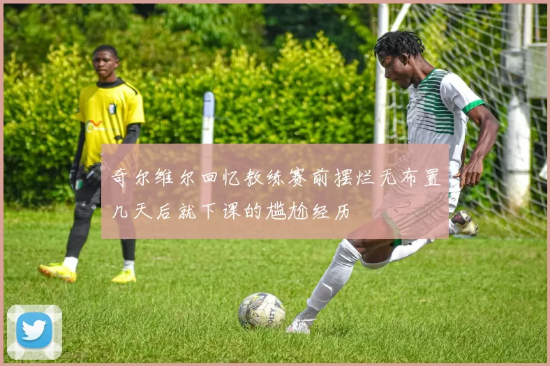 奇尔维尔回忆教练赛前摆烂无布置几天后就下课的尴尬经历