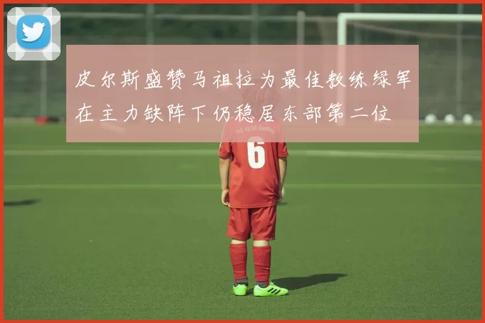 皮尔斯盛赞马祖拉为最佳教练绿军在主力缺阵下仍稳居东部第二位