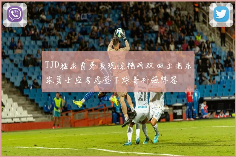 TJD猛龙首秀表现惊艳两双回击老东家勇士应考虑签下球哥补强阵容