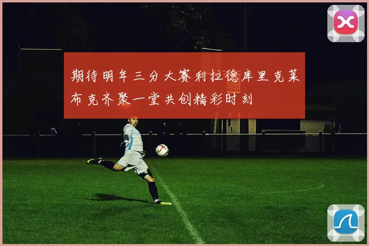 期待明年三分大赛利拉德库里克莱布克齐聚一堂共创精彩时刻