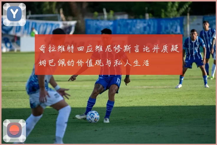 奇拉维特回应维尼修斯言论并质疑姆巴佩的价值观与私人生活