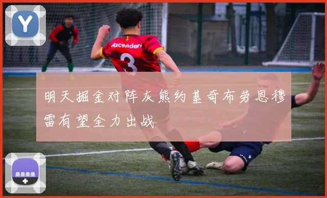 明天掘金对阵灰熊约基奇布劳恩穆雷有望全力出战