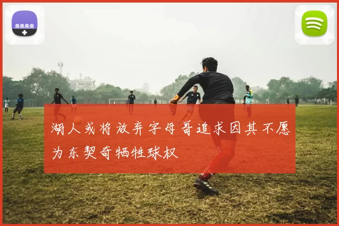 湖人或将放弃字母哥追求因其不愿为东契奇牺牲球权