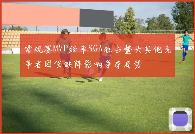 常规赛MVP赔率SGA独占鳌头其他竞争者因伤缺阵影响争夺局势