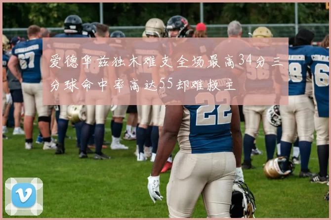 爱德华兹独木难支全场最高34分三分球命中率高达55却难救主