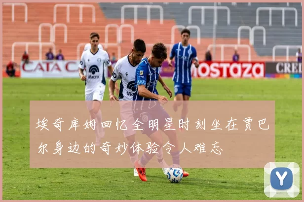 埃奇库姆回忆全明星时刻坐在贾巴尔身边的奇妙体验令人难忘