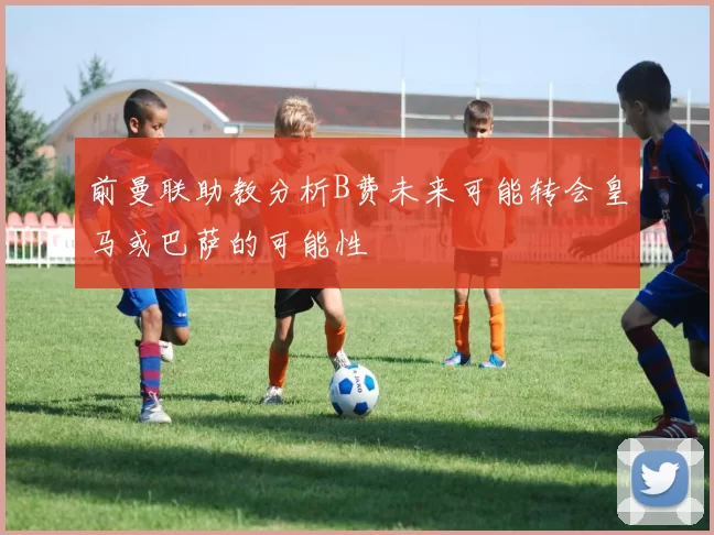 前曼联助教分析B费未来可能转会皇马或巴萨的可能性