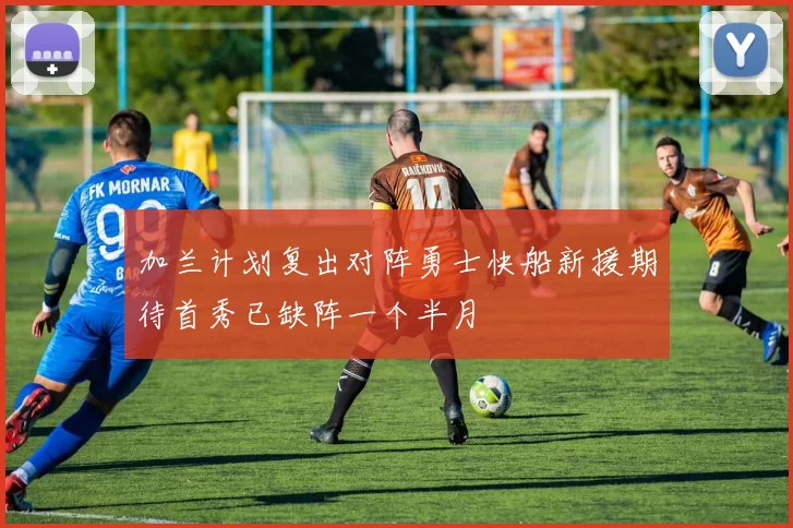 加兰计划复出对阵勇士快船新援期待首秀已缺阵一个半月