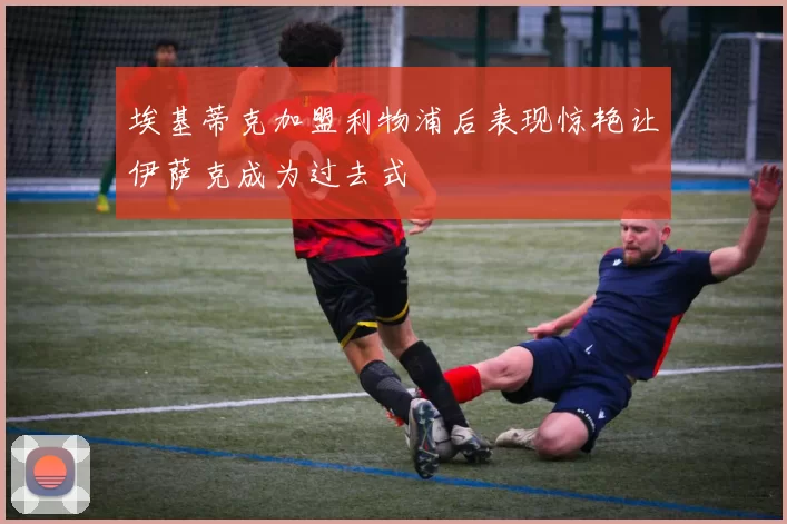 埃基蒂克加盟利物浦后表现惊艳让伊萨克成为过去式