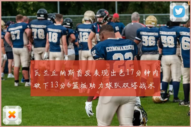 瓦兰丘纳斯首发表现出色17分钟内砍下13分6篮板助力球队双塔战术