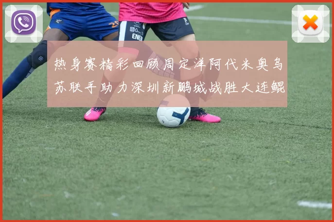 热身赛精彩回顾周定洋阿代米奥乌苏联手助力深圳新鹏城战胜大连鲲城