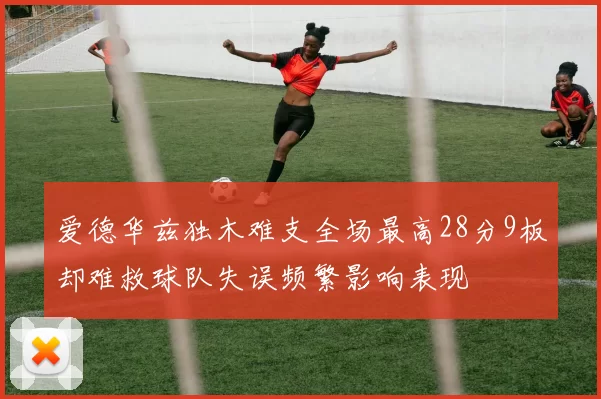 爱德华兹独木难支全场最高28分9板却难救球队失误频繁影响表现