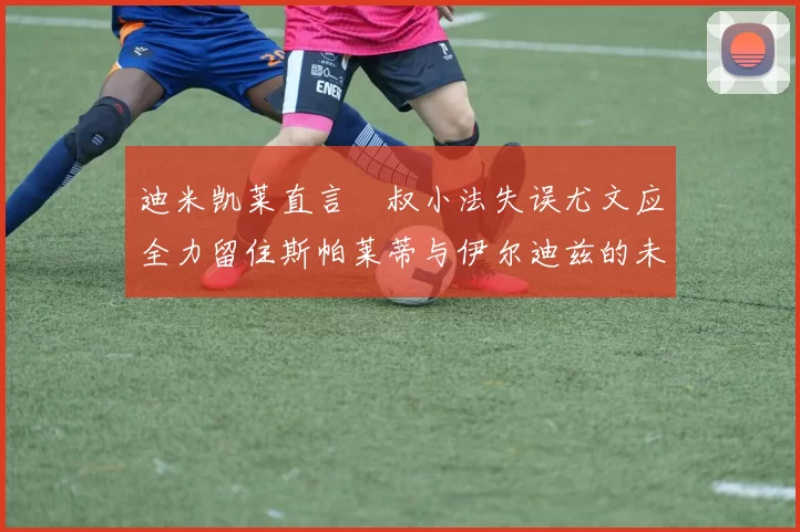 迪米凯莱直言囧叔小法失误尤文应全力留住斯帕莱蒂与伊尔迪兹的未来分析