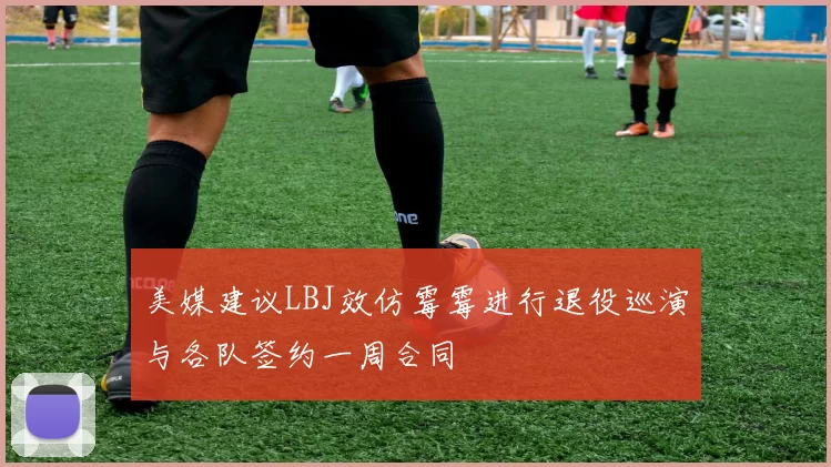 美媒建议LBJ效仿霉霉进行退役巡演与各队签约一周合同
