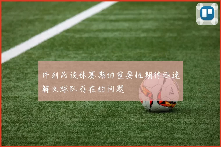 许利民谈休赛期的重要性期待迅速解决球队存在的问题