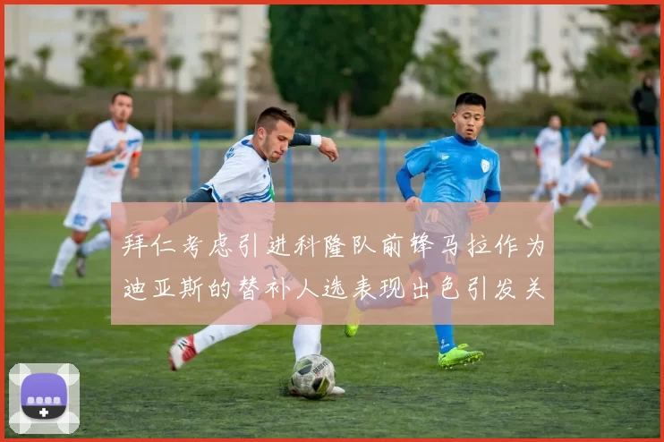 拜仁考虑引进科隆队前锋马拉作为迪亚斯的替补人选表现出色引发关注